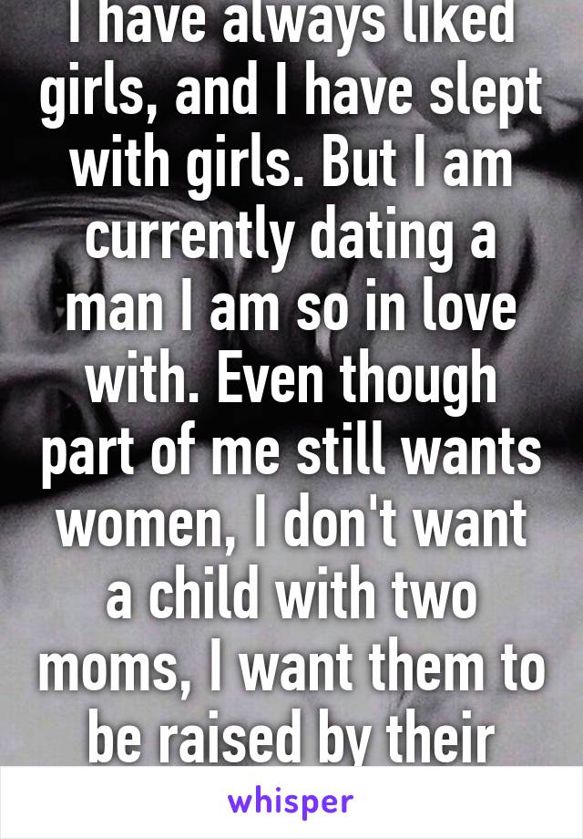 I have always liked girls, and I have slept with girls. But I am currently dating a man I am so in love with. Even though part of me still wants women, I don't want a child with two moms, I want them to be raised by their actual father.