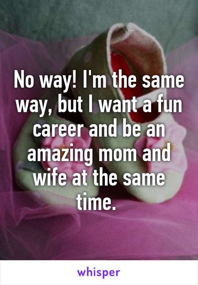 No way! I'm the same way, but I want a fun career and be an amazing mom and wife at the same time. 