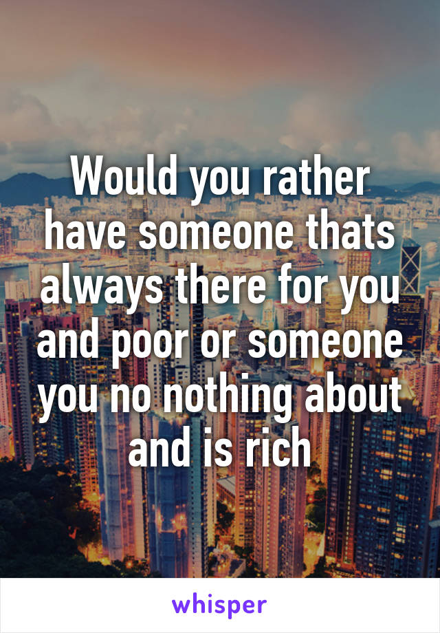Would you rather have someone thats always there for you and poor or someone you no nothing about and is rich