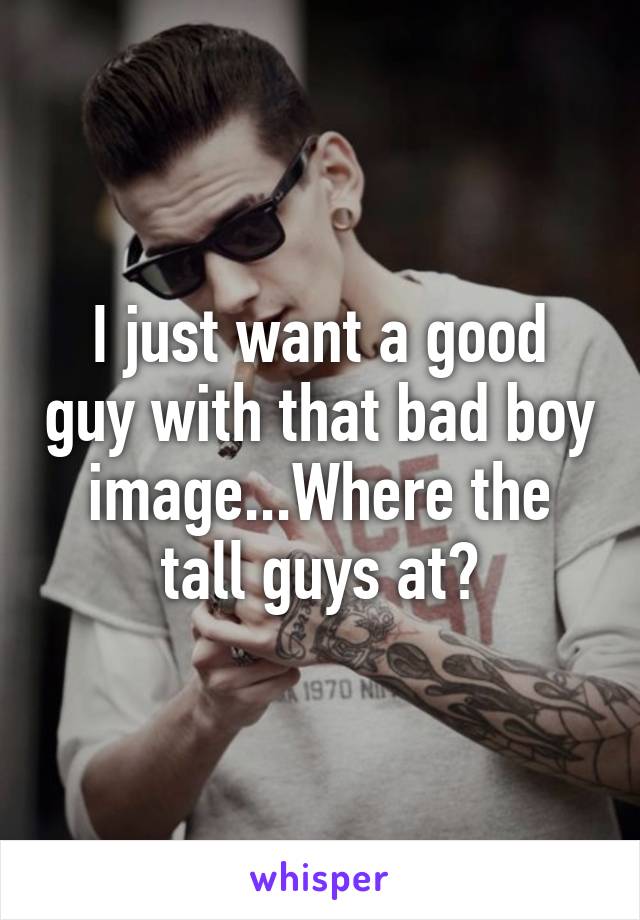I just want a good guy with that bad boy image...Where the tall guys at?