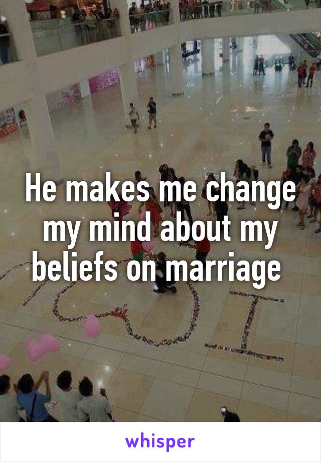 He makes me change my mind about my beliefs on marriage 