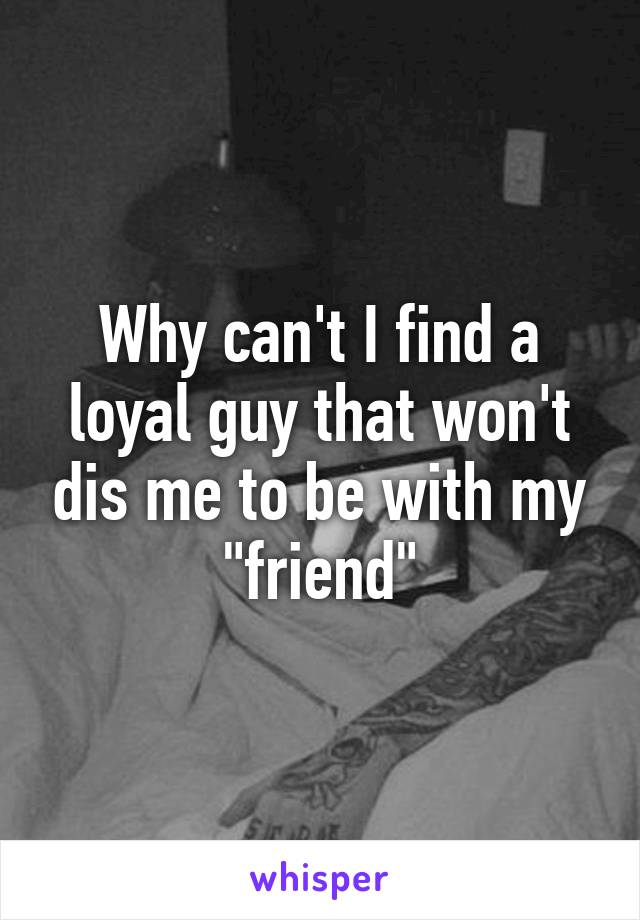 Why can't I find a loyal guy that won't dis me to be with my "friend"