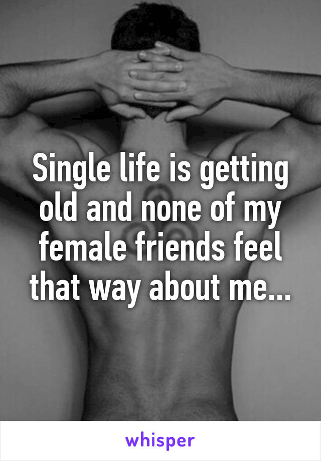 Single life is getting old and none of my female friends feel that way about me...
