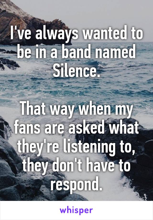 I've always wanted to be in a band named Silence.

That way when my fans are asked what they're listening to, they don't have to respond.