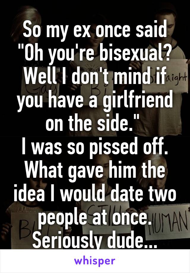 So my ex once said "Oh you're bisexual? Well I don't mind if you have a girlfriend on the side." 
I was so pissed off. What gave him the idea I would date two people at once.
Seriously dude...