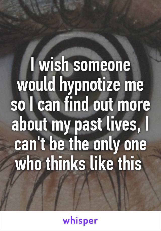 I wish someone would hypnotize me so I can find out more about my past lives, I can't be the only one who thinks like this 