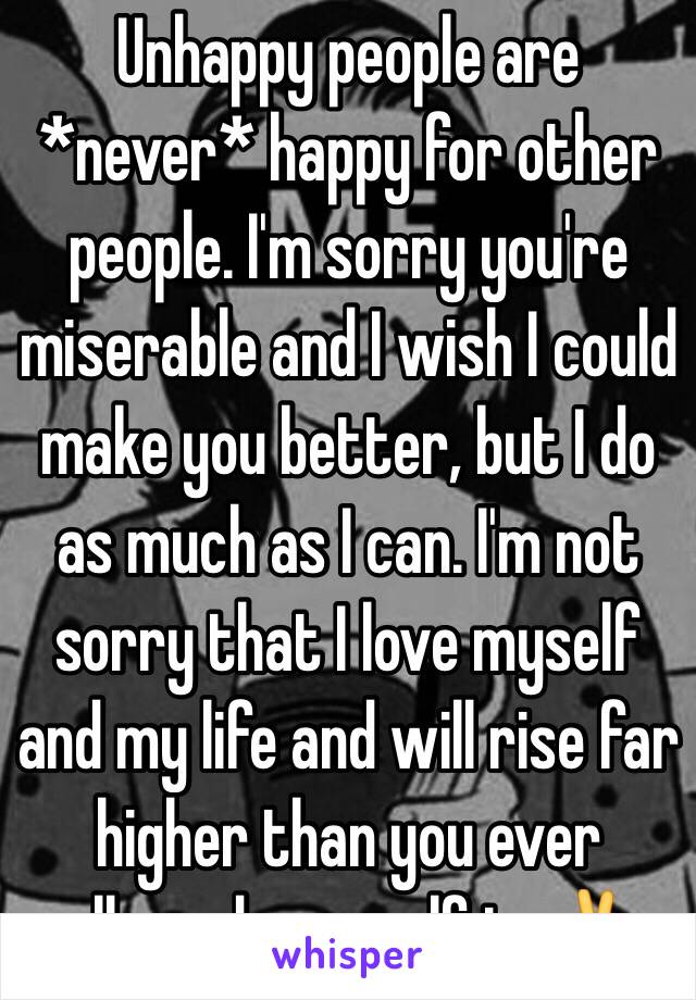 Unhappy people are *never* happy for other people. I'm sorry you're miserable and I wish I could make you better, but I do as much as I can. I'm not sorry that I love myself and my life and will rise far higher than you ever allowed yourself to✌