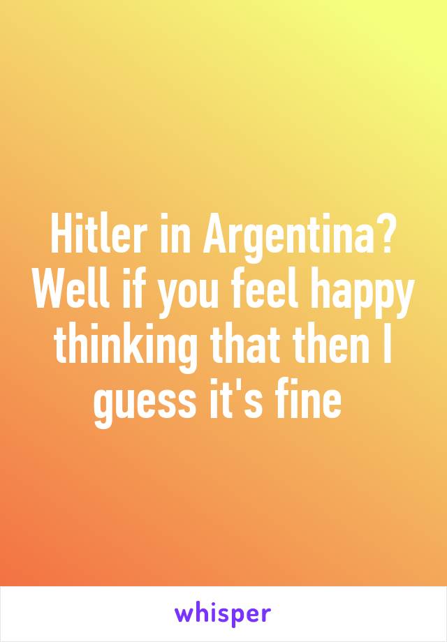 Hitler in Argentina? Well if you feel happy thinking that then I guess it's fine 