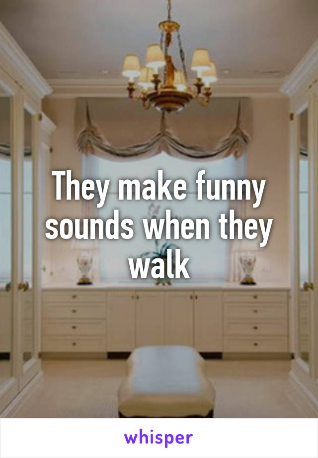 They make funny sounds when they walk