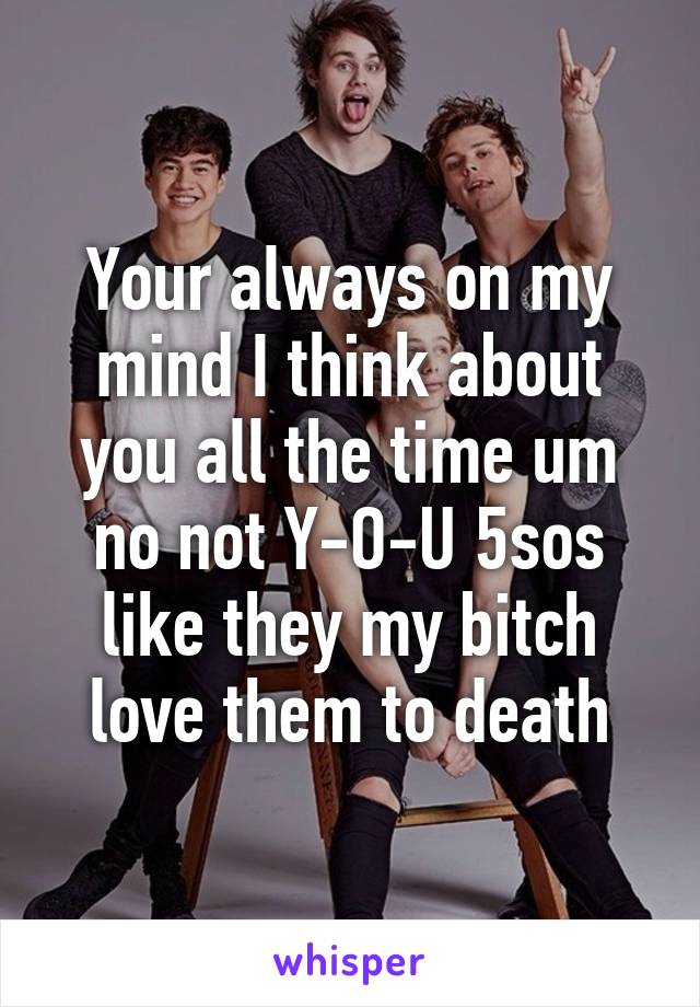 Your always on my mind I think about you all the time um no not Y-O-U 5sos like they my bitch love them to death