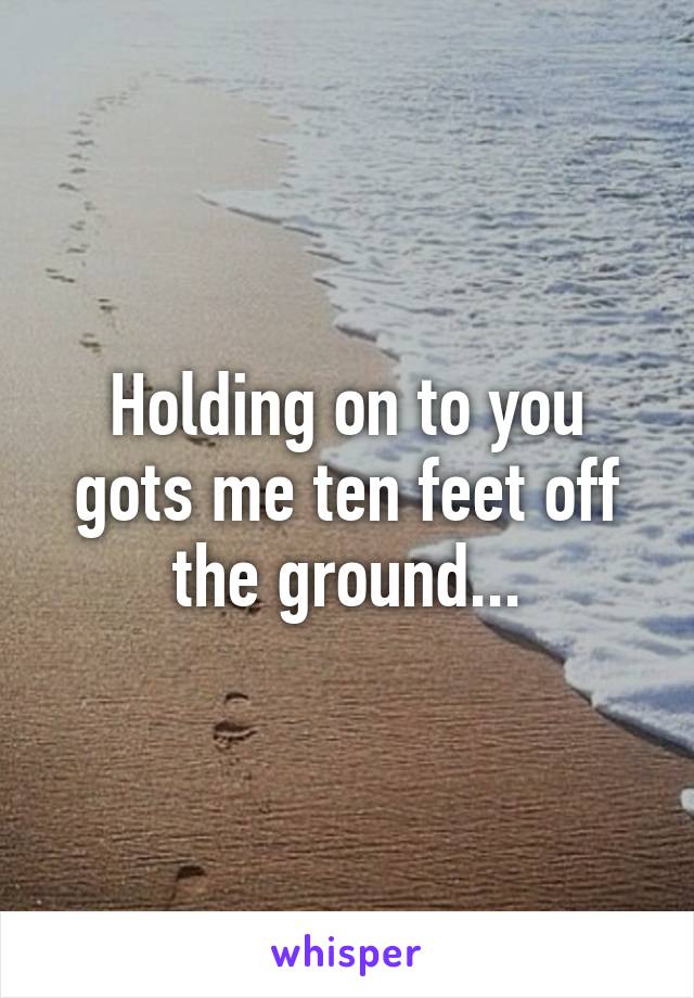 Holding on to you gots me ten feet off the ground...