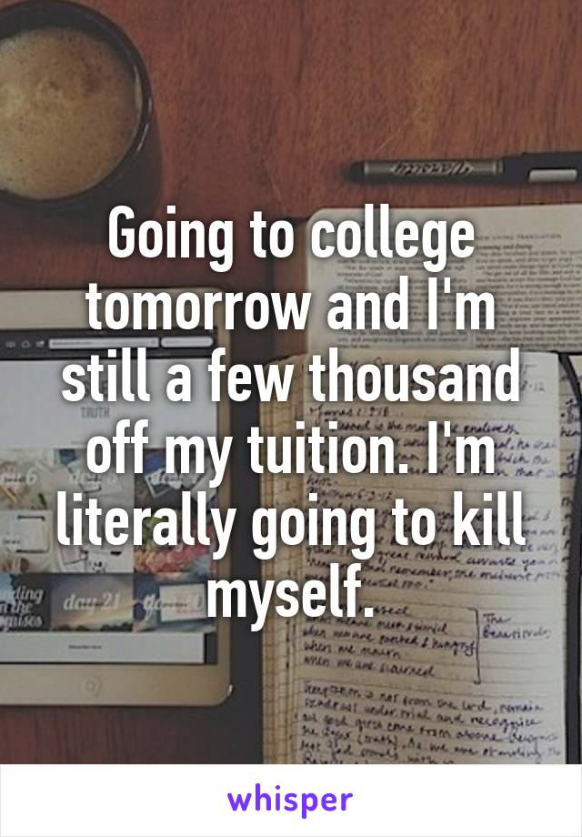 Going to college tomorrow and I'm still a few thousand off my tuition. I'm literally going to kill myself.