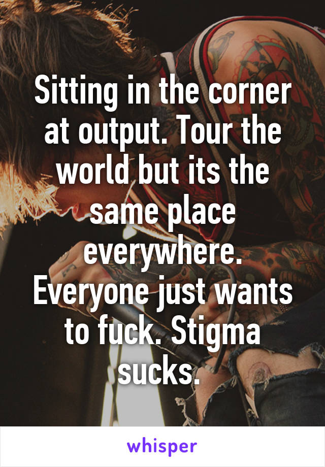 Sitting in the corner at output. Tour the world but its the same place everywhere. Everyone just wants to fuck. Stigma sucks. 
