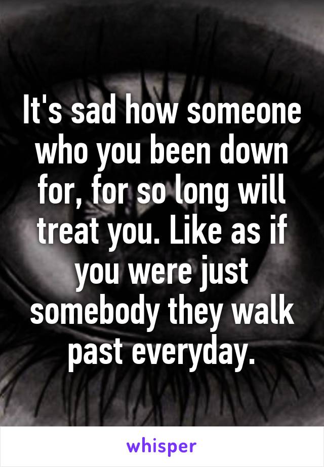 It's sad how someone who you been down for, for so long will treat you. Like as if you were just somebody they walk past everyday.