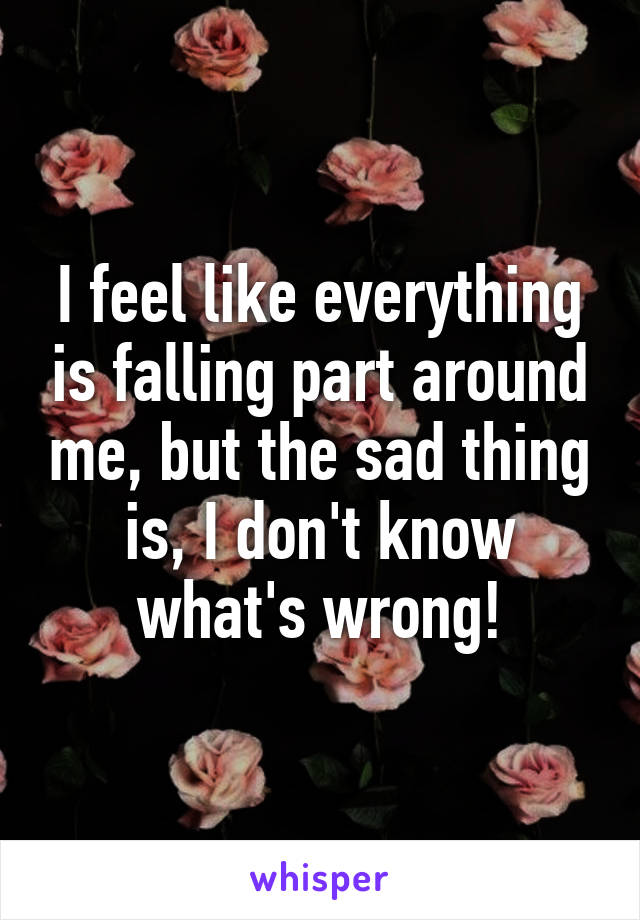 I feel like everything is falling part around me, but the sad thing is, I don't know what's wrong!