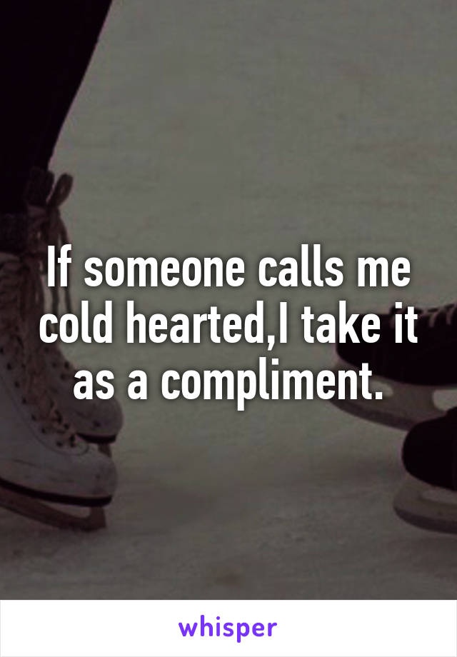 If someone calls me cold hearted,I take it as a compliment.