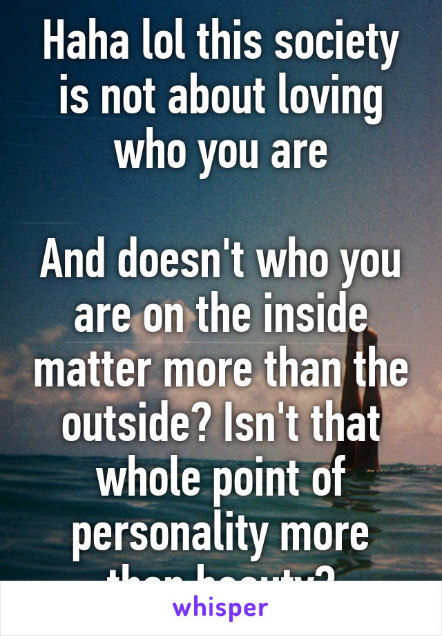 Haha lol this society is not about loving who you are

And doesn't who you are on the inside matter more than the outside? Isn't that whole point of personality more than beauty?