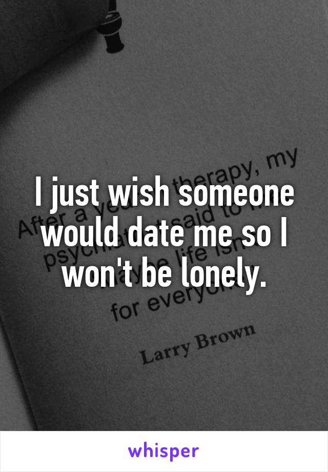 I just wish someone would date me so I won't be lonely.