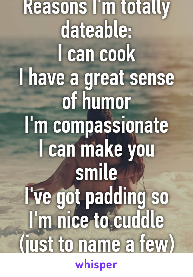 Reasons I'm totally dateable:
I can cook
I have a great sense of humor
I'm compassionate
I can make you smile
I've got padding so I'm nice to cuddle
(just to name a few) 