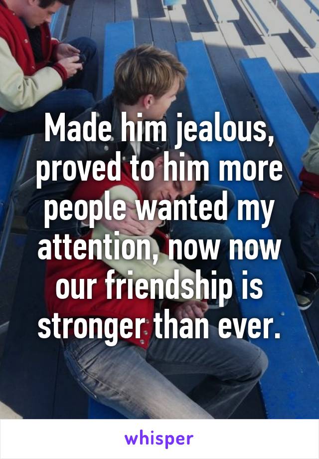 Made him jealous, proved to him more people wanted my attention, now now our friendship is stronger than ever.