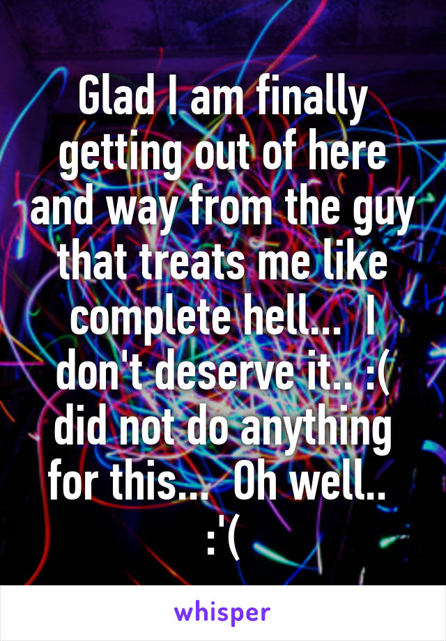 Glad I am finally getting out of here and way from the guy that treats me like complete hell...  I don't deserve it.. :( did not do anything for this...  Oh well..  :'(