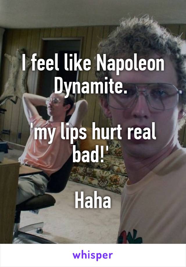 I feel like Napoleon Dynamite. 

'my lips hurt real bad!' 

Haha