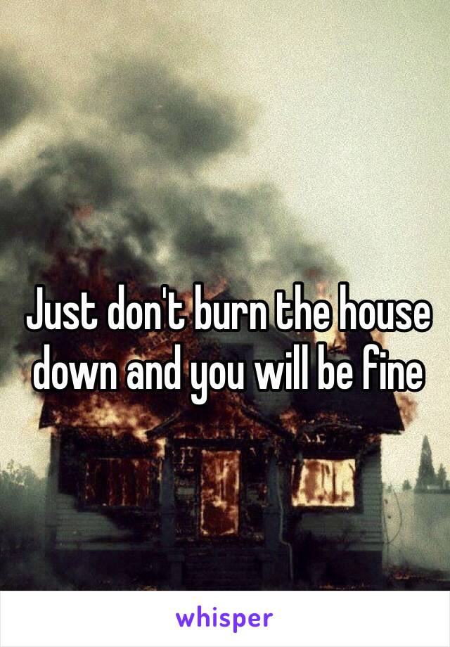 Just don't burn the house down and you will be fine 