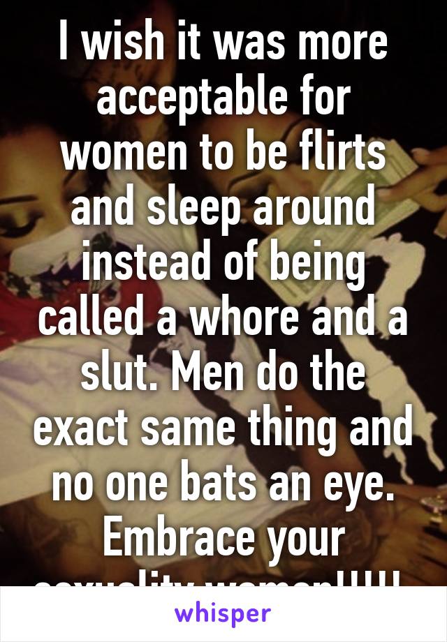 I wish it was more acceptable for women to be flirts and sleep around instead of being called a whore and a slut. Men do the exact same thing and no one bats an eye. Embrace your sexuality women!!!!! 
