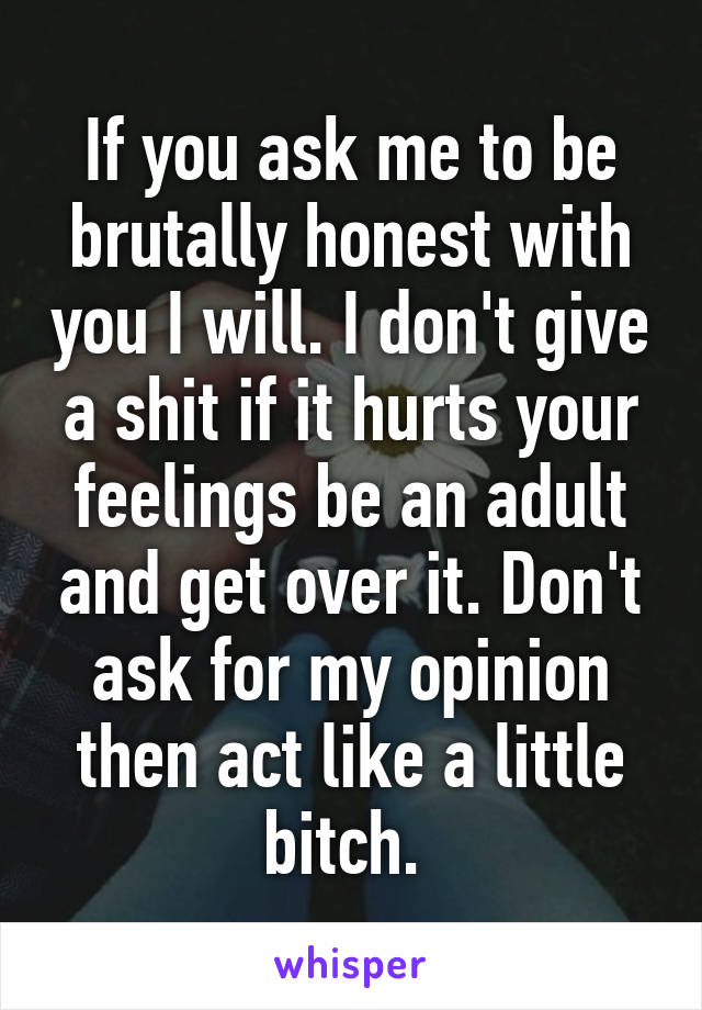 If you ask me to be brutally honest with you I will. I don't give a shit if it hurts your feelings be an adult and get over it. Don't ask for my opinion then act like a little bitch. 