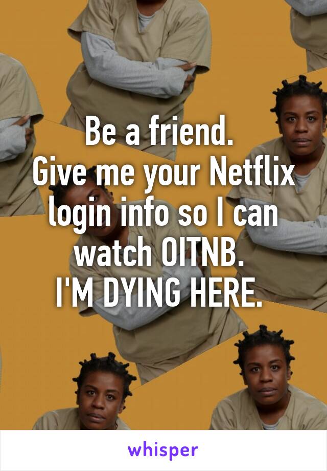 Be a friend. 
Give me your Netflix login info so I can watch OITNB. 
I'M DYING HERE. 
