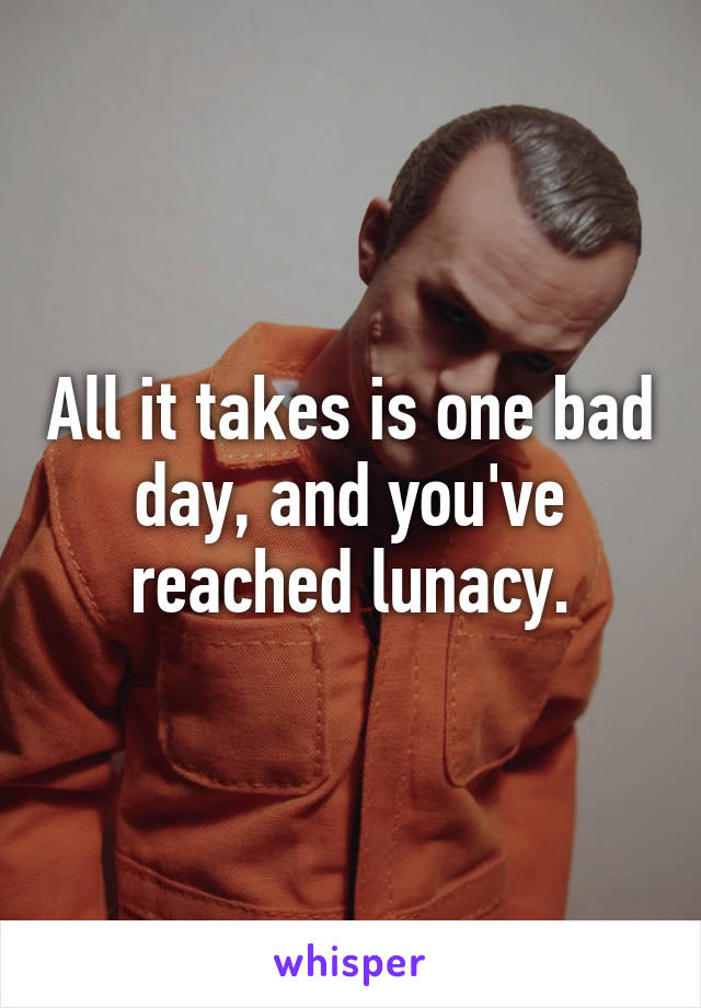 All it takes is one bad day, and you've reached lunacy.