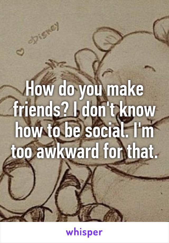How do you make friends? I don't know how to be social. I'm too awkward for that.