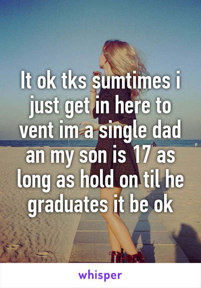 It ok tks sumtimes i just get in here to vent im a single dad an my son is 17 as long as hold on til he graduates it be ok