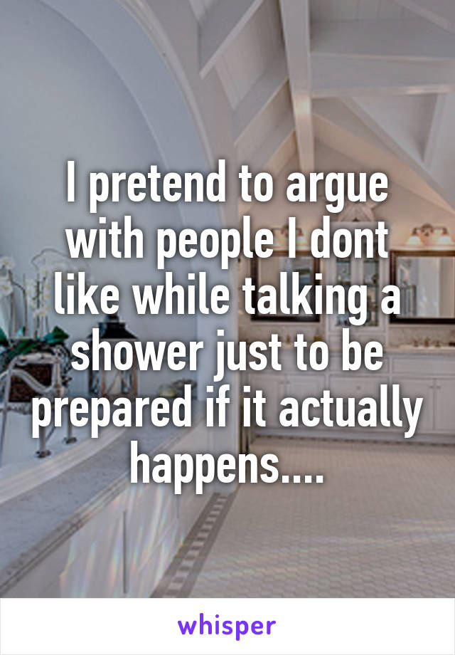 I pretend to argue with people I dont like while talking a shower just to be prepared if it actually happens....