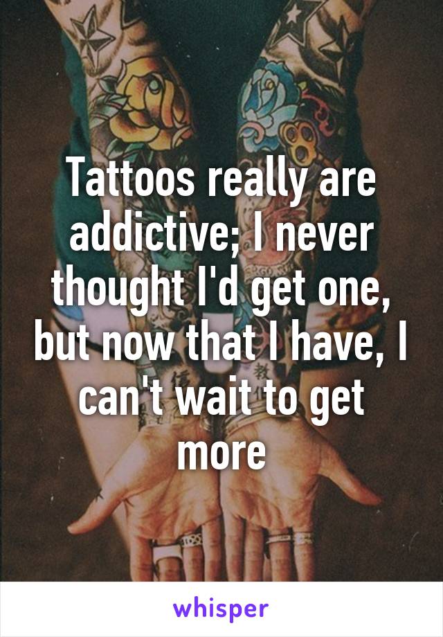 Tattoos really are addictive; I never thought I'd get one, but now that I have, I can't wait to get more