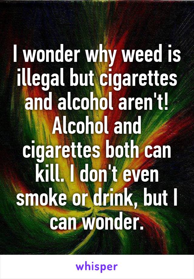I wonder why weed is illegal but cigarettes and alcohol aren't! Alcohol and cigarettes both can kill. I don't even smoke or drink, but I can wonder.