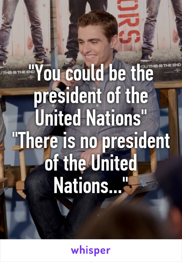 "You could be the president of the United Nations" "There is no president of the United Nations..."