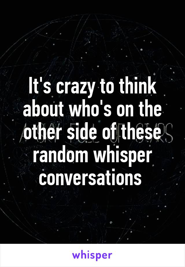 It's crazy to think about who's on the other side of these random whisper conversations 