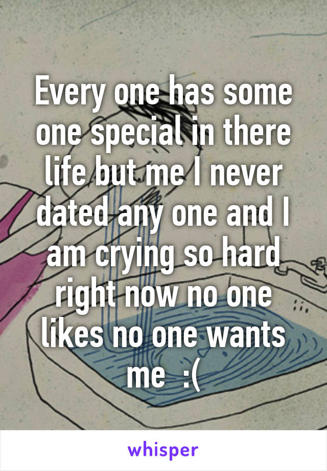 Every one has some one special in there life but me I never dated any one and I am crying so hard right now no one likes no one wants me  :(