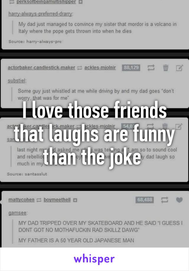I love those friends that laughs are funny than the joke 