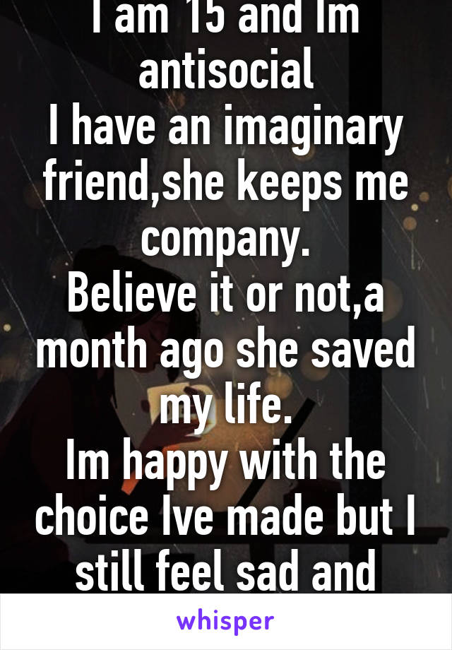 I am 15 and Im antisocial
I have an imaginary friend,she keeps me company.
Believe it or not,a month ago she saved my life.
Im happy with the choice Ive made but I still feel sad and lonely sometimes.