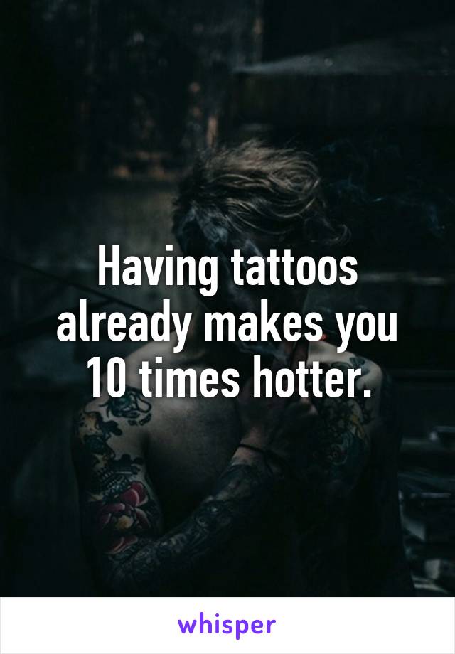 Having tattoos already makes you 10 times hotter.