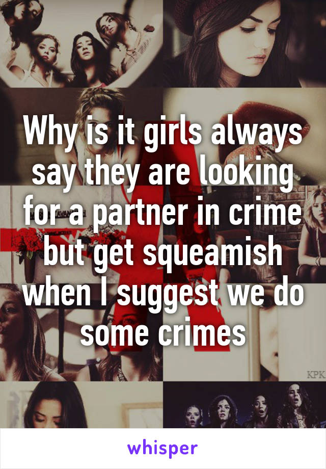 Why is it girls always say they are looking for a partner in crime but get squeamish when I suggest we do some crimes