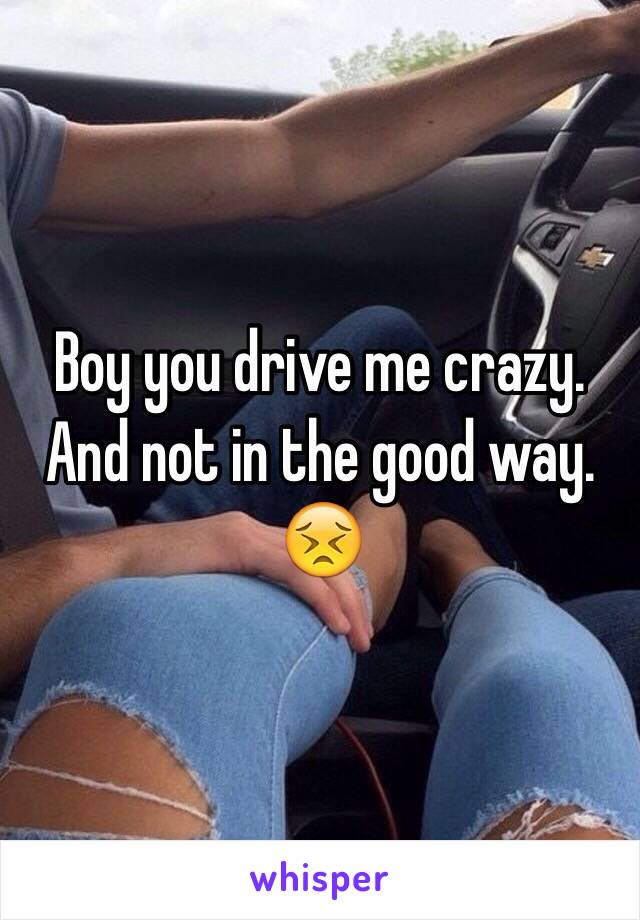 Boy you drive me crazy. And not in the good way. 😣