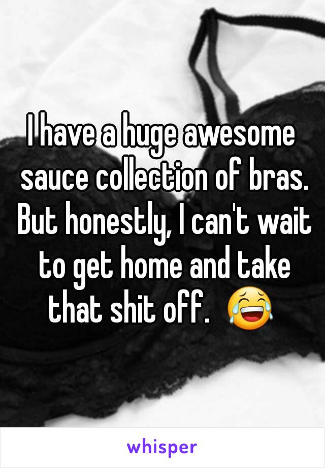 I have a huge awesome sauce collection of bras. But honestly, I can't wait to get home and take that shit off.  😂 