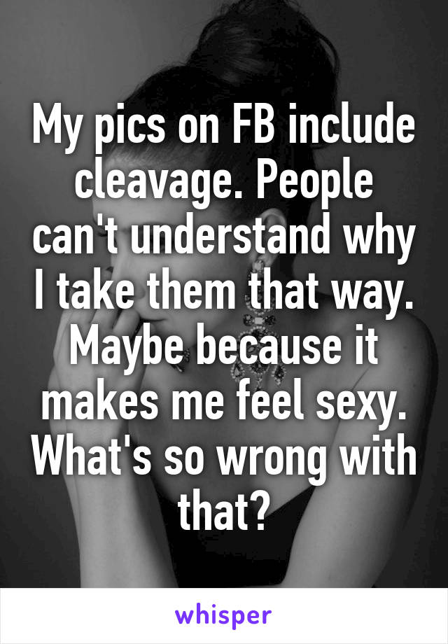 My pics on FB include cleavage. People can't understand why I take them that way. Maybe because it makes me feel sexy. What's so wrong with that?