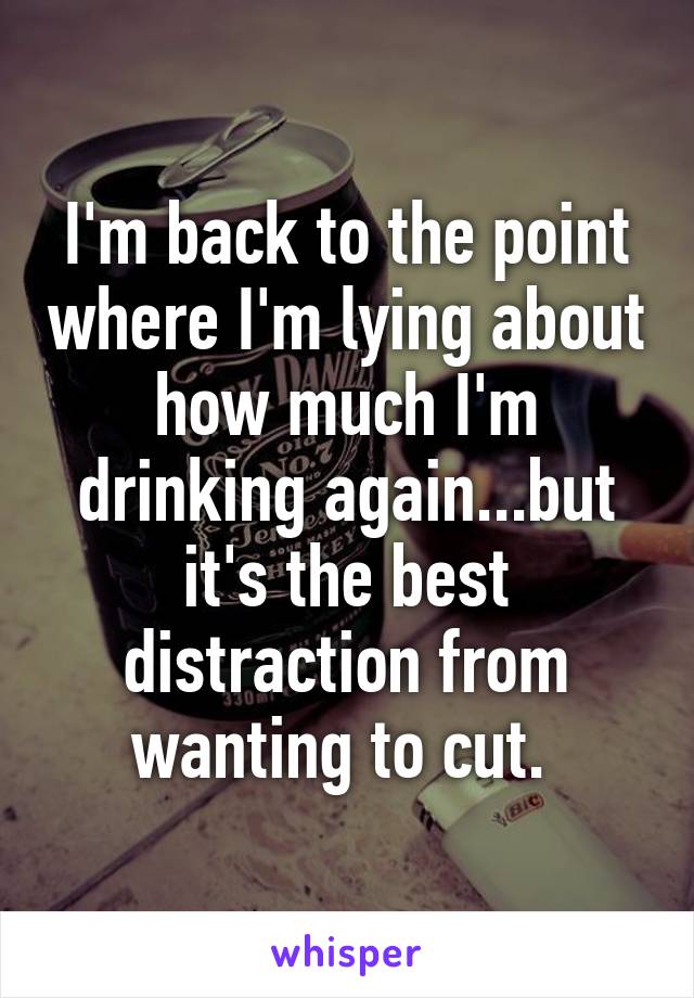 I'm back to the point where I'm lying about how much I'm drinking again...but it's the best distraction from wanting to cut. 