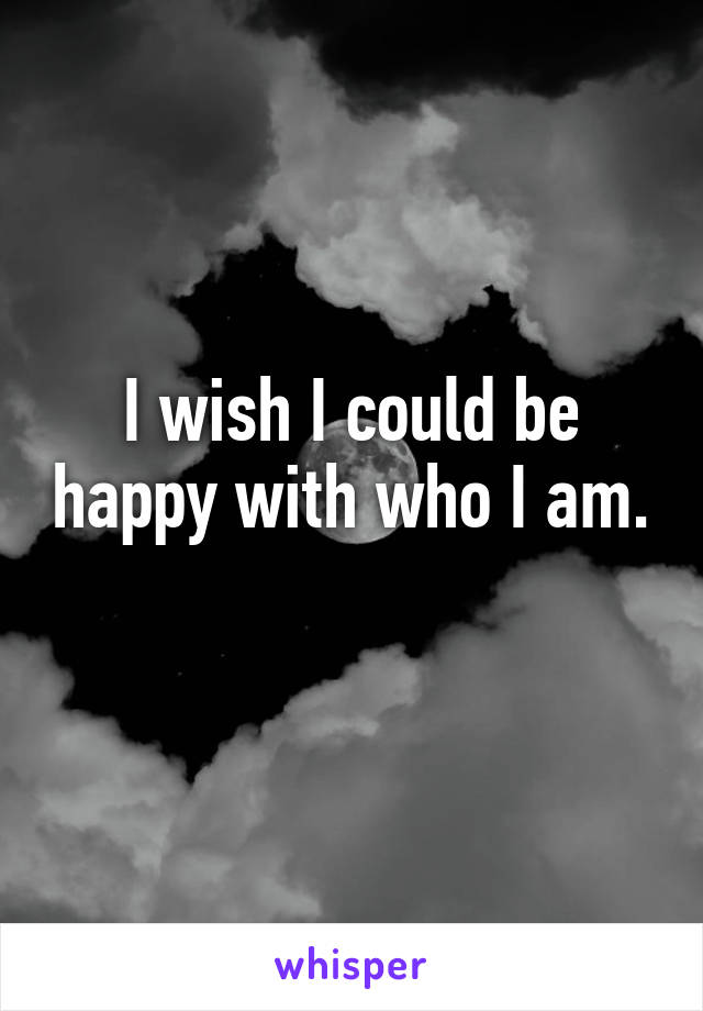 I wish I could be happy with who I am. 