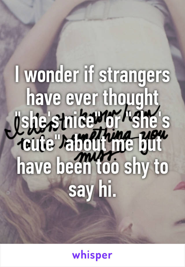 I wonder if strangers have ever thought "she's nice" or "she's cute" about me but have been too shy to say hi.