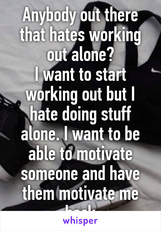 Anybody out there that hates working out alone?
I want to start working out but I hate doing stuff alone. I want to be able to motivate someone and have them motivate me back